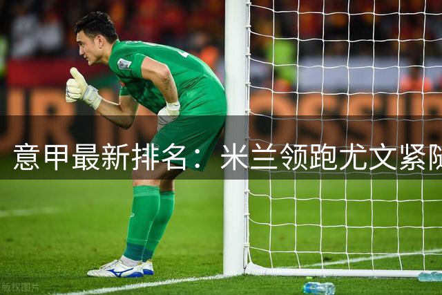 意甲最新排名：米兰领跑尤文紧随其后，佛罗伦萨惨遭垫底